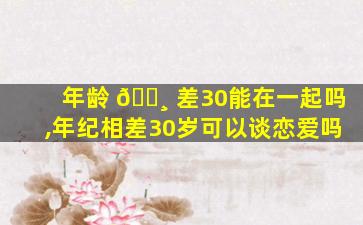 年龄 🕸 差30能在一起吗,年纪相差30岁可以谈恋爱吗